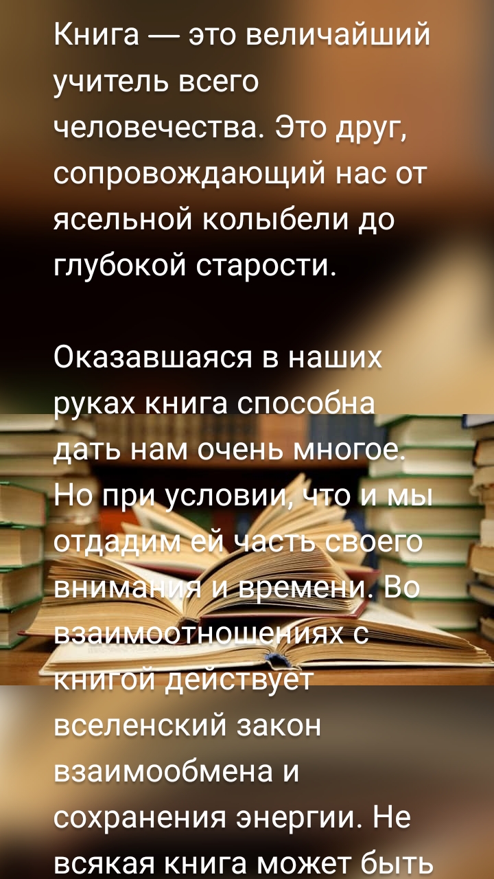 Книга — это величайший учитель всего человечества. Это друг, сопровождающий нас от ясельной колыбели до глубокой старости.

Оказавшаяся в наших руках книга способна дать нам очень многое. Но при условии, что и мы отдадим ей часть своего внимания и времени. Во взаимоотношениях с книгой действует вселенский закон взаимообмена и сохранения энергии. Не всякая книга может быть полезна, но и не всякий чтец сумеет извлечь пользу из ценной книги. Как правило, по мере нашего воспитания, зрелости, меняются и наши литературные предпочтения, а вместе с ними и их носители — вечные друзья — книги.

